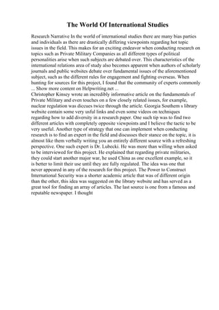 The World Of International Studies
Research Narrative In the world of international studies there are many bias parties
and individuals as there are drastically differing viewpoints regarding hot topic
issues in the field. This makes for an exciting endeavor when conducting research on
topics such as Private Military Companies as all different types of political
personalities arise when such subjects are debated over. This characteristics of the
international relations area of study also becomes apparent when authors of scholarly
journals and public websites debate over fundamental issues of the aforementioned
subject, such as the different rules for engagement and fighting overseas. When
hunting for sources for this project, I found that the community of experts commonly
... Show more content on Helpwriting.net ...
Christopher Kinsey wrote an incredibly informative article on the fundamentals of
Private Military and even touches on a few closely related issues, for example,
nuclear regulation was diccues twice through the article. Georgia Southern s library
website contain some very usful links and even some videos on techniques
regarding how to add diversity in a research paper. One such tip was to find two
different articles with completely opposite viewpoints and I believe the tactic to be
very useful. Another type of strategy that one can implement when conducting
research is to find an expert in the field and discusses their stance on the topic, it is
almost like them verbally writing you an entirely different source with a refreshing
perspective. One such expert is Dr. Lubecki. He was more than willing when asked
to be interviewed for this project. He explained that regarding private militaries,
they could start another major war, he used China as one excellent example, so it
is better to limit their use until they are fully regulated. The idea was one that
never appeared in any of the research for this project. The Power to Construct
International Security was a shorter academic article that was of different origin
than the other, this idea was suggested on the library website and has served as a
great tool for finding an array of articles. The last source is one from a famous and
reputable newspaper. I thought
 