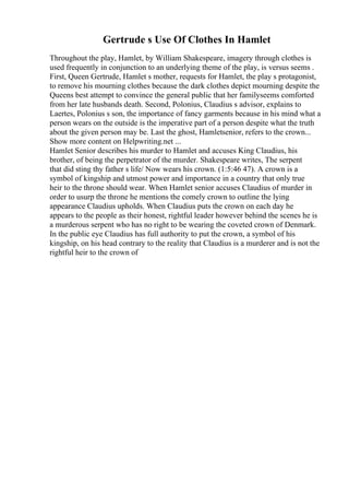 Gertrude s Use Of Clothes In Hamlet
Throughout the play, Hamlet, by William Shakespeare, imagery through clothes is
used frequently in conjunction to an underlying theme of the play, is versus seems .
First, Queen Gertrude, Hamlet s mother, requests for Hamlet, the play s protagonist,
to remove his mourning clothes because the dark clothes depict mourning despite the
Queens best attempt to convince the general public that her familyseems comforted
from her late husbands death. Second, Polonius, Claudius s advisor, explains to
Laertes, Polonius s son, the importance of fancy garments because in his mind what a
person wears on the outside is the imperative part of a person despite what the truth
about the given person may be. Last the ghost, Hamletsenior, refers to the crown...
Show more content on Helpwriting.net ...
Hamlet Senior describes his murder to Hamlet and accuses King Claudius, his
brother, of being the perpetrator of the murder. Shakespeare writes, The serpent
that did sting thy father s life/ Now wears his crown. (1:5:46 47). A crown is a
symbol of kingship and utmost power and importance in a country that only true
heir to the throne should wear. When Hamlet senior accuses Claudius of murder in
order to usurp the throne he mentions the comely crown to outline the lying
appearance Claudius upholds. When Claudius puts the crown on each day he
appears to the people as their honest, rightful leader however behind the scenes he is
a murderous serpent who has no right to be wearing the coveted crown of Denmark.
In the public eye Claudius has full authority to put the crown, a symbol of his
kingship, on his head contrary to the reality that Claudius is a murderer and is not the
rightful heir to the crown of
 