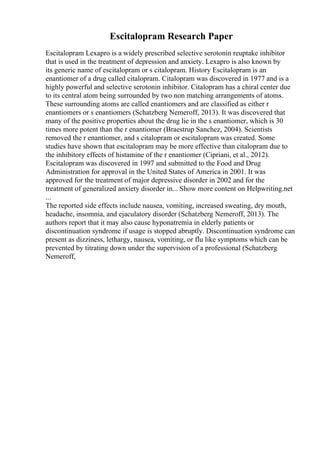 Escitalopram Research Paper
Escitalopram Lexapro is a widely prescribed selective serotonin reuptake inhibitor
that is used in the treatment of depression and anxiety. Lexapro is also known by
its generic name of escitalopram or s citalopram. History Escitalopram is an
enantiomer of a drug called citalopram. Citalopram was discovered in 1977 and is a
highly powerful and selective serotonin inhibitor. Citalopram has a chiral center due
to its central atom being surrounded by two non matching arrangements of atoms.
These surrounding atoms are called enantiomers and are classified as either r
enantiomers or s enantiomers (Schatzberg Nemeroff, 2013). It was discovered that
many of the positive properties about the drug lie in the s enantiomer, which is 30
times more potent than the r enantiomer (Braestrup Sanchez, 2004). Scientists
removed the r enantiomer, and s citalopram or escitalopram was created. Some
studies have shown that escitalopram may be more effective than citalopram due to
the inhibitory effects of histamine of the r enantiomer (Cipriani, et al., 2012).
Escitalopram was discovered in 1997 and submitted to the Food and Drug
Administration for approval in the United States of America in 2001. It was
approved for the treatment of major depressive disorder in 2002 and for the
treatment of generalized anxiety disorder in... Show more content on Helpwriting.net
...
The reported side effects include nausea, vomiting, increased sweating, dry mouth,
headache, insomnia, and ejaculatory disorder (Schatzberg Nemeroff, 2013). The
authors report that it may also cause hyponatremia in elderly patients or
discontinuation syndrome if usage is stopped abruptly. Discontinuation syndrome can
present as dizziness, lethargy, nausea, vomiting, or flu like symptoms which can be
prevented by titrating down under the supervision of a professional (Schatzberg
Nemeroff,
 