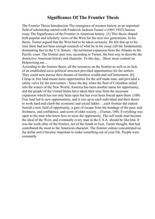 Significance Of The Frontier Thesis
The Frontier Thesis Introduction The emergence of western history as an important
field of scholarship started with Frederick Jackson Turner s (1861 1932) famous
essay The Significance of the Frontier in American history. [1] This thesis shaped
both popular and scholarly views of the West for the next two generations. In his
thesis, Turner argued that the West had to be taken seriously. He felt that up to his
time there had not been enough research of what he in his essay call the fundamental,
dominating fact in the U.S. history : the territorial expansion from the Atlantic to the
Pacific coast. The frontier past was, according to Turner, the best way to describe the
distinctive American history and character. To this day,
... Show more content on
Helpwriting.net ...
According to the frontier thesis, all the resources on the frontier as well as its lack
of an established socio political structure provided opportunities for the settlers.
They could now pursue their dreams of limitless wealth and self betterment. [6]
Cheap or free land meant more opportunities for the self made man, and provided a
safety valve for the newcomers : Since the day when the fleet of Columbus sailed
into the waters of the New World, America has been another name for opportunity,
and the people of the United States have taken their tone from the incessant
expansion which has not only been open but has even been forced upon them. (100)
Free land led to new opportunities, and it was up to each individual and their desire
to work hard and climb the economic and social ladder: ...each frontier did indeed
furnish a new field of opportunity, a gate of escape from the bondage of the past; and
freshness, and confidence, and scorn of older society... (Turner, 100). Everything was
open to the man who knew how to seize the opportunity. The self made man became
the ideal of the West, and eventually every man in the U.S.A. should be like him. It
was the work ethic of the frontier, not of the South or East, Turner thought, that had
contributed the most to the American character. The frontier culture concentrated on
the dollar and it became important to make something out of your life. People were
constantly
 