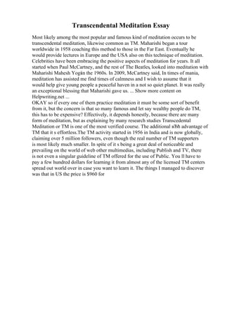 Transcendental Meditation Essay
Most likely among the most popular and famous kind of meditation occurs to be
transcendental meditation, likewise common as TM. Maharishi began a tour
worldwide in 1958 coaching this method to those in the Far East. Eventually he
would provide lectures in Europe and the USA also on this technique of meditation.
Celebrities have been embracing the positive aspects of meditation for years. It all
started when Paul McCartney, and the rest of The Beatles, looked into meditation with
Maharishi Mahesh Yogiin the 1960s. In 2009, McCartney said, In times of mania,
meditation has assisted me find times of calmness and I wish to assume that it
would help give young people a peaceful haven in a not so quiet planet. It was really
an exceptional blessing that Maharishi gave us. ... Show more content on
Helpwriting.net ...
OKAY so if every one of them practice meditation it must be some sort of benefit
from it, but the concern is that so many famous and let say wealthy people do TM,
this has to be expensive? Effectively, it depends honestly, because there are many
form of meditation, but as explaining by many research studies Transcedental
Meditation or TM is one of the most verified course. The additional вЂћ advantage of
TM that it s effortless.The TM activity started in 1956 in India and is now globally,
claiming over 5 million followers, even though the real number of TM supporters
is most likely much smaller. In spite of it s being a great deal of noticeable and
prevailing on the world of web other multimedias, including Publish and TV, there
is not even a singular guideline of TM offered for the use of Public. You ll have to
pay a few hundred dollars for learning it from almost any of the licensed TM centers
spread out world over in case you want to learn it. The things I managed to discover
was that in US the price is $960 for
 