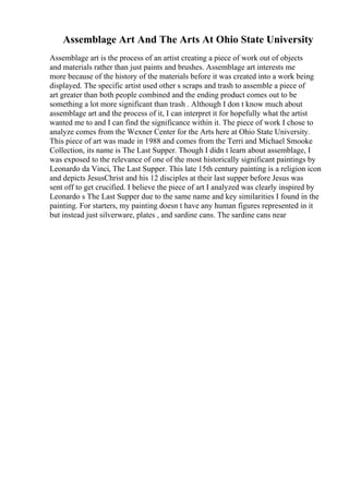 Assemblage Art And The Arts At Ohio State University
Assemblage art is the process of an artist creating a piece of work out of objects
and materials rather than just paints and brushes. Assemblage art interests me
more because of the history of the materials before it was created into a work being
displayed. The specific artist used other s scraps and trash to assemble a piece of
art greater than both people combined and the ending product comes out to be
something a lot more significant than trash . Although I don t know much about
assemblage art and the process of it, I can interpret it for hopefully what the artist
wanted me to and I can find the significance within it. The piece of work I chose to
analyze comes from the Wexner Center for the Arts here at Ohio State University.
This piece of art was made in 1988 and comes from the Terri and Michael Smooke
Collection, its name is The Last Supper. Though I didn t learn about assemblage, I
was exposed to the relevance of one of the most historically significant paintings by
Leonardo da Vinci, The Last Supper. This late 15th century painting is a religion icon
and depicts JesusChrist and his 12 disciples at their last supper before Jesus was
sent off to get crucified. I believe the piece of art I analyzed was clearly inspired by
Leonardo s The Last Supper due to the same name and key similarities I found in the
painting. For starters, my painting doesn t have any human figures represented in it
but instead just silverware, plates , and sardine cans. The sardine cans near
 