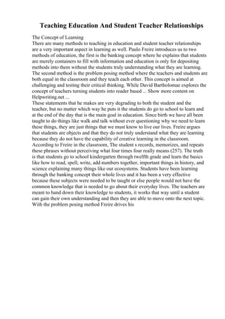 Teaching Education And Student Teacher Relationships
The Concept of Learning
There are many methods to teaching in education and student teacher relationships
are a very important aspect in learning as well. Paulo Freire introduces us to two
methods of education, the first is the banking concept where he explains that students
are merely containers to fill with information and education is only for depositing
methods into them without the students truly understanding what they are learning.
The second method is the problem posing method where the teachers and students are
both equal in the classroom and they teach each other. This concept is aimed at
challenging and testing their critical thinking. While David Bartholomae explores the
concept of teachers turning students into reader based ... Show more content on
Helpwriting.net ...
These statements that he makes are very degrading to both the student and the
teacher, but no matter which way he puts it the students do go to school to learn and
at the end of the day that is the main goal in education. Since birth we have all been
taught to do things like walk and talk without ever questioning why we need to learn
these things, they are just things that we must know to live our lives. Freire argues
that students are objects and that they do not truly understand what they are learning
because they do not have the capability of creative learning in the classroom.
According to Freire in the classroom, The student s records, memorizes, and repeats
these phrases without perceiving what four times four really means (257). The truth
is that students go to school kindergarten through twelfth grade and learn the basics
like how to read, spell, write, add numbers together, important things in history, and
science explaining many things like our ecosystems. Students have been learning
through the banking concept their whole lives and it has been a very effective
because these subjects were needed to be taught or else people would not have the
common knowledge that is needed to go about their everyday lives. The teachers are
meant to hand down their knowledge to students, it works that way until a student
can gain their own understanding and then they are able to move onto the next topic.
With the problem posing method Freire drives his
 