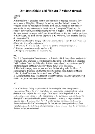 Arithmetic Mean and Five-step P-value Approach
Sample
9.23
A manufacturer of chocolate candies uses machines to package candies as they
move along a filling line. Although the packages are labeled as 8 ounces, the
company wants the packages to contain a mean of 8.17 ounces so that virtually
none of the packages contain less than 8 ounces. A sample of 50 packages is
selected periodically, and the packaging process is stopped if there is evidence that
the mean amount packaged is different from 8.17 ounces. Suppose that in a particular
of 50 packages, the mean amount dispensed is 8.159 ounces, with a sample standard
deviation of 0.051
A. Is there evidence that the population mean amount is different from 8.17 ounces?
(Use a 0.05 level of significance.)
B. Determine the p value and ... Show more content on Helpwriting.net ...
C. Interpret the meaning of the p value in (b).
D. Compare your conclusions in (a) and (b).
9.53
The U.S. Department of Education reports that 46% of full time college students are
employed while attending college (data extracted from The Condition of Education
2009, National Center for Education Statistics, nces.ed.gov). A recent survey of 60
full time students at Miami University found that 29 were employed.
A. Use the five step p value approach to hypothesis testing and a 0.05 level of
significance to determine whether the proportion of full time students at Miami
University is different that the national norm of 0.46.
B. Assume that the study found that 36 of the 60 full time students were employed
and repeat (a). Are the conclusions the same?
9.55
One of the issues facing organizations is increasing diversity throughout the
organization. One of the ways to evaluate an organization s success at increasing
diversity is to compare the percentage of employees in the organization in a
particular position with a specific background to the percentage in a position with
that specific background in the general workforce. Recently, a large academic
medical center determined that 9 of 17 employees in a particular position were
female, whereas 55% of the employees for this position in the general workforce
were female. At the 0.05 level of significance, is there evidence that the proportion of
females in this position at this
 