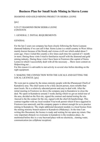 Business Plan for Small Scale Mining in Sierra Leone
DIAMOND AND GOLD MINING PROJECT IN SIERRA LEONE
[pic]
9.25 CT DIAMOND FROM SIERRA LEONE
CONTENTS
1. GENERAL 2. INITIAL REQUIREMENTS
GENERAL
For the last 2 years our company has been closely following the Sierra Leanean
diamond Industry if we can call it that. Sierra Leone is a small country in West Africa
mainly known because of the bloody and vicious civill war which ended about 3
years ago. I have visited this country a few times each time for a period of 1 month
or more. During those vistts I tried to familiarize myself with the diamond and gold
mining industry. During those visits I have been in Freetown (the capital of Sierra
Leone) in which I successfully dealt with all the necessary ... Show more content on
Helpwriting.net ...
For this reason it is advisable to stat activity in several sites before deciding on the
right equipment.
5. MAKING THE CONNECTION WITH THE LOCALS AND GETTING THE
LOCAL LICENCES. [pic]
We were put in contact by the mines ministry people with the (Paramount Chief) of
Kamakwie area. The chief seems to be a faily decent person, more reliable than
most locals. He is a relatively educated person and easy to deal with. After the
initial meeting in Freetown we drove the company jeep to Kamakwie to close the
deal. We spent in Kamakwie around 3 weeks during which we got an initial tour of
the area, decided on the first site, signed the contract and started testing the site.
Anexed is the the contact for the site, signed with the chief (ih handwriting). This
contract together with my local resident Visa/work permit which II have aqquired in
Freetown (see annexed), and the company papers is almost enough for us to practice
mining in Kamakwie. The single additional document needed, is a local licence from
the mining ministry branch nearest to Kamakwie (Makenny). At the time I am
writing this Document, the licence is ready and waiting for me upon my return. One
very important obstacle we overcame in kamakwie is the residence place. As
mentioned before this is a very bacward place with no electricity , running water,
communication (no cellphone reception)
 