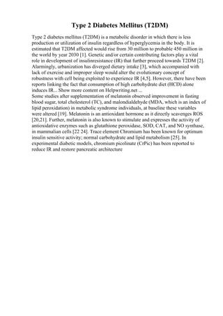 Type 2 Diabetes Mellitus (T2DM)
Type 2 diabetes mellitus (T2DM) is a metabolic disorder in which there is less
production or utilization of insulin regardless of hyperglycemia in the body. It is
estimated that T2DM affected would rise from 30 million to probable 450 million in
the world by year 2030 [1]. Genetic and/or certain contributing factors play a vital
role in development of insulinresistance (IR) that further proceed towards T2DM [2].
Alarmingly, urbanization has diverged dietary intake [3], which accompanied with
lack of exercise and improper sleep would alter the evolutionary concept of
robustness with cell being exploited to experience IR [4,5]. However, there have been
reports linking the fact that consumption of high carbohydrate diet (HCD) alone
induces IR... Show more content on Helpwriting.net ...
Some studies after supplementation of melatonin observed improvement in fasting
blood sugar, total cholesterol (TC), and malondialdehyde (MDA, which is an index of
lipid peroxidation) in metabolic syndrome individuals, at baseline these variables
were altered [19]. Melatonin is an antioxidant hormone as it directly scavenges ROS
[20,21]. Further, melatonin is also known to stimulate and expresses the activity of
antioxidative enzymes such as glutathione peroxidase, SOD, CAT, and NO synthase,
in mammalian cells [22 24]. Trace element Chromium has been known for optimum
insulin sensitive activity; normal carbohydrate and lipid metabolism [25]. In
experimental diabetic models, chromium picolinate (CrPic) has been reported to
reduce IR and restore pancreatic architecture
 