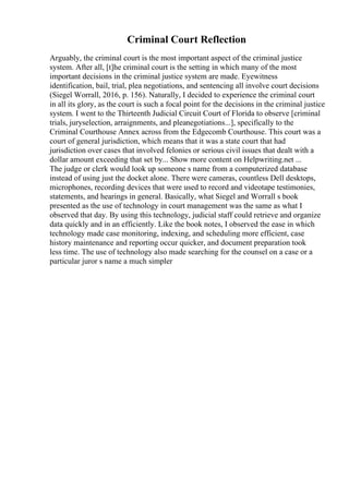 Criminal Court Reflection
Arguably, the criminal court is the most important aspect of the criminal justice
system. After all, [t]he criminal court is the setting in which many of the most
important decisions in the criminal justice system are made. Eyewitness
identification, bail, trial, plea negotiations, and sentencing all involve court decisions
(Siegel Worrall, 2016, p. 156). Naturally, I decided to experience the criminal court
in all its glory, as the court is such a focal point for the decisions in the criminal justice
system. I went to the Thirteenth Judicial Circuit Court of Florida to observe [criminal
trials, juryselection, arraignments, and pleanegotiations...], specifically to the
Criminal Courthouse Annex across from the Edgecomb Courthouse. This court was a
court of general jurisdiction, which means that it was a state court that had
jurisdiction over cases that involved felonies or serious civil issues that dealt with a
dollar amount exceeding that set by... Show more content on Helpwriting.net ...
The judge or clerk would look up someone s name from a computerized database
instead of using just the docket alone. There were cameras, countless Dell desktops,
microphones, recording devices that were used to record and videotape testimonies,
statements, and hearings in general. Basically, what Siegel and Worrall s book
presented as the use of technology in court management was the same as what I
observed that day. By using this technology, judicial staff could retrieve and organize
data quickly and in an efficiently. Like the book notes, I observed the ease in which
technology made case monitoring, indexing, and scheduling more efficient, case
history maintenance and reporting occur quicker, and document preparation took
less time. The use of technology also made searching for the counsel on a case or a
particular juror s name a much simpler
 