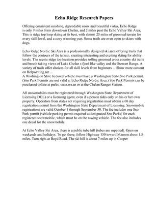 Echo Ridge Research Papers
Offering consistent sunshine, dependable snow and beautiful vistas, Echo Ridge
is only 9 miles form downtown Chelan, and 2 miles past the Echo Valley Ski Area,
This is ridge top loop skiing at its best, with almost 25 miles of groomed terrain for
every skill level, and a cozy warming yurt. Some trails are even open to skiers with
dogs.
Echo Ridge Nordic Ski Area is a professionally designed ski area offering trails that
follow the contours of the terrain, creating interesting and exciting skiing for ability
levels. The scenic ridge top location provides rolling groomed cross country ski trails
and breath taking views of Lake Chelan s fjord like valley and the Stewart Range. A
variety of trails offer choices for all skill levels from beginners ... Show more content
on Helpwriting.net ...
A Washington State licensed vehicle must have a Washington State Sno Park permit.
(Sno Park Permits are not valid at Echo Ridge Nordic Area.) Sno Park Permits can be
purchased online at parks. state.wa.us or at the Chelan Ranger Station.
All snowmobiles must be registered through Washington State Department of
Licensing DOL) or a licensing agent, even if a person rides only on his or her own
property. Operators from states not requiring registration must obtain a 60 day
registration permit from the Washington State Department of Licensing. Snowmobile
registrations are valid October 1 through September 30. The fee includes one Sno
Park permit (vehicle parking permit required at designated Sno Parks) for each
registered snowmobile, which must be on the towing vehicle. The fee also includes
one decal for the snowmobile.
At Echo Valley Ski Area, there is a public tube hill (tubes are supplied). Open on
weekends and holidays. To get there, follow Highway 150 toward Manson about 1.5
miles. Turn right at Boyd Road. The ski hill is about 7 miles up in Cooper
 