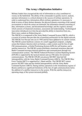 The Army s Digitization Initiative
Military leaders have recognized the role of information as a key contributor to
victory on the battlefield. The ability of the commander to quickly receive, analyze,
and pass information is a critical element to the success of military operations. In
order to understand how information affects military operations it is necessary to
think in terms of three distinct domains; the physical domain consisting of the natural
environment in which the senses are dominant, the information domain consisting of
data, information systems, and documented knowledge, and the cognitive domain
which consists of situational awareness, assessment and understanding. Technological
innovation introduced over time has provided the ability to transition from one...
Show more content on Helpwriting.net ...
The FBCB2 is a component of the Army Battle Command System (ABCS), which is
a system of systems that provides the overarching architecture for the digital network.
The FBCB2 was first put into use in 1995 and has been updated to its current version.
The FBCB2 system hardware consists of a small ruggedized computer, a display
screen that features function short cut buttons, a radio system used for line of sight
FM communications, a Global Positioning System (GPS) for self location, and a
satellite transceiver. The FBCB2 system distributes situational awareness data and
Battle Command messages between platforms and command posts through two
communication systems. The FBCB2 Enhanced Position Location Reporting System
(EPLRS) is supported by the tactical internet and use FM radios for terrestrial
communications. The FBCB2 EPLRS can process SECRET data had full
interoperability with the Army Battle Command System (ABCS). The FBCB2 Blue
Force Tracker (BFT) is supported by L Band satellite. The FBCB2 BFT cannot
process SECRET data and has limited interoperability with the Army Battle
Command System (ABCS). During military operations in the mountainous regions of
Bosnia and Kosovo significant limitations of the line of sight communications led to
the addition of a satellite transceiver to the system. With the satellite transceiver
operating range of the system increased globally
 