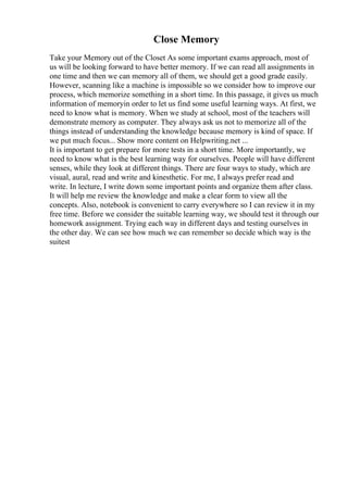 Close Memory
Take your Memory out of the Closet As some important exams approach, most of
us will be looking forward to have better memory. If we can read all assignments in
one time and then we can memory all of them, we should get a good grade easily.
However, scanning like a machine is impossible so we consider how to improve our
process, which memorize something in a short time. In this passage, it gives us much
information of memoryin order to let us find some useful learning ways. At first, we
need to know what is memory. When we study at school, most of the teachers will
demonstrate memory as computer. They always ask us not to memorize all of the
things instead of understanding the knowledge because memory is kind of space. If
we put much focus... Show more content on Helpwriting.net ...
It is important to get prepare for more tests in a short time. More importantly, we
need to know what is the best learning way for ourselves. People will have different
senses, while they look at different things. There are four ways to study, which are
visual, aural, read and write and kinesthetic. For me, I always prefer read and
write. In lecture, I write down some important points and organize them after class.
It will help me review the knowledge and make a clear form to view all the
concepts. Also, notebook is convenient to carry everywhere so I can review it in my
free time. Before we consider the suitable learning way, we should test it through our
homework assignment. Trying each way in different days and testing ourselves in
the other day. We can see how much we can remember so decide which way is the
suitest
 
