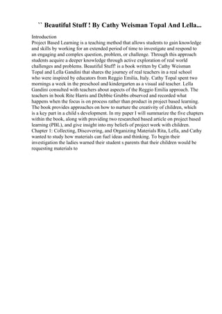 `` Beautiful Stuff ! By Cathy Weisman Topal And Lella...
Introduction
Project Based Learning is a teaching method that allows students to gain knowledge
and skills by working for an extended period of time to investigate and respond to
an engaging and complex question, problem, or challenge. Through this approach
students acquire a deeper knowledge through active exploration of real world
challenges and problems. Beautiful Stuff! is a book written by Cathy Weisman
Topal and Lella Gandini that shares the journey of real teachers in a real school
who were inspired by educators from Reggio Emilia, Italy. Cathy Topal spent two
mornings a week in the preschool and kindergarten as a visual aid teacher. Lella
Gandini consulted with teachers about aspects of the Reggio Emilia approach. The
teachers in book Rite Harris and Debbie Grubbs observed and recorded what
happens when the focus is on process rather than product in project based learning.
The book provides approaches on how to nurture the creativity of children, which
is a key part in a child s development. In my paper I will summarize the five chapters
within the book, along with providing two researched based article on project based
learning (PBL), and give insight into my beliefs of project work with children.
Chapter 1: Collecting, Discovering, and Organizing Materials Rita, Lella, and Cathy
wanted to study how materials can fuel ideas and thinking. To begin their
investigation the ladies warned their student s parents that their children would be
requesting materials to
 