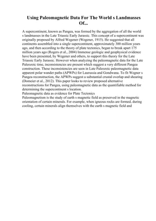 Using Paleomagnetic Data For The World s Landmasses
Of...
A supercontinent, known as Pangea, was formed by the aggregation of all the world
s landmasses in the Late Triassic Early Jurassic. This concept of a supercontinent was
originally proposed by Alfred Wegener (Wegener, 1915). He suggested that all
continents assembled into a single supercontinent, approximately 300 million years
ago, and then according to the theory of plate tectonics, began to break apart 175
million years ago (Rogers et al., 2004) Immense geologic and geophysical evidence
have been presented, by Wegener and others, to support this theory for the Late
Triassic Early Jurassic. However when analyzing the paleomagnetic data for the Late
Paleozoic time, inconsistencies are present which suggest a very different Pangea
construction. These inconsistencies are seen in Late Paleozoic paleomagnetic data
apparent polar wander paths (APWPs) for Laurussia and Gondwana. To fit Wegner s
Pangea reconstruction, the APWPs suggest a substantial crustal overlap and shearing
(Domeier et al., 2012). This paper looks to review proposed alternative
reconstructions for Pangea, using paleomagnetic data as the quantifiable method for
determining the supercontinent s location.
Paleomagnetic data as evidence for Plate Tectonics
Paleomagnetism is the study of earth s magnetic field as preserved in the magnetic
orientation of certain minerals. For example, when igneous rocks are formed, during
cooling, certain minerals align themselves with the earth s magnetic field and
 