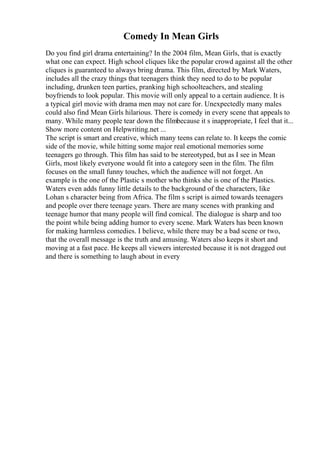 Comedy In Mean Girls
Do you find girl drama entertaining? In the 2004 film, Mean Girls, that is exactly
what one can expect. High school cliques like the popular crowd against all the other
cliques is guaranteed to always bring drama. This film, directed by Mark Waters,
includes all the crazy things that teenagers think they need to do to be popular
including, drunken teen parties, pranking high schoolteachers, and stealing
boyfriends to look popular. This movie will only appeal to a certain audience. It is
a typical girl movie with drama men may not care for. Unexpectedly many males
could also find Mean Girls hilarious. There is comedy in every scene that appeals to
many. While many people tear down the filmbecause it s inappropriate, I feel that it...
Show more content on Helpwriting.net ...
The script is smart and creative, which many teens can relate to. It keeps the comic
side of the movie, while hitting some major real emotional memories some
teenagers go through. This film has said to be stereotyped, but as I see in Mean
Girls, most likely everyone would fit into a category seen in the film. The film
focuses on the small funny touches, which the audience will not forget. An
example is the one of the Plastic s mother who thinks she is one of the Plastics.
Waters even adds funny little details to the background of the characters, like
Lohan s character being from Africa. The film s script is aimed towards teenagers
and people over there teenage years. There are many scenes with pranking and
teenage humor that many people will find comical. The dialogue is sharp and too
the point while being adding humor to every scene. Mark Waters has been known
for making harmless comedies. I believe, while there may be a bad scene or two,
that the overall message is the truth and amusing. Waters also keeps it short and
moving at a fast pace. He keeps all viewers interested because it is not dragged out
and there is something to laugh about in every
 
