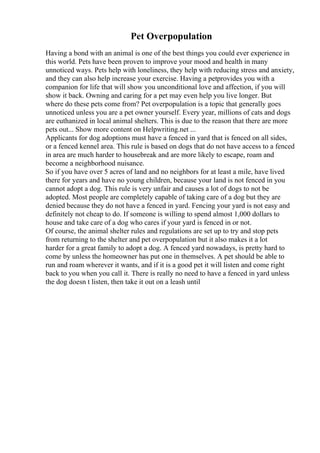 Pet Overpopulation
Having a bond with an animal is one of the best things you could ever experience in
this world. Pets have been proven to improve your mood and health in many
unnoticed ways. Pets help with loneliness, they help with reducing stress and anxiety,
and they can also help increase your exercise. Having a petprovides you with a
companion for life that will show you unconditional love and affection, if you will
show it back. Owning and caring for a pet may even help you live longer. But
where do these pets come from? Pet overpopulation is a topic that generally goes
unnoticed unless you are a pet owner yourself. Every year, millions of cats and dogs
are euthanized in local animal shelters. This is due to the reason that there are more
pets out... Show more content on Helpwriting.net ...
Applicants for dog adoptions must have a fenced in yard that is fenced on all sides,
or a fenced kennel area. This rule is based on dogs that do not have access to a fenced
in area are much harder to housebreak and are more likely to escape, roam and
become a neighborhood nuisance.
So if you have over 5 acres of land and no neighbors for at least a mile, have lived
there for years and have no young children, because your land is not fenced in you
cannot adopt a dog. This rule is very unfair and causes a lot of dogs to not be
adopted. Most people are completely capable of taking care of a dog but they are
denied because they do not have a fenced in yard. Fencing your yard is not easy and
definitely not cheap to do. If someone is willing to spend almost 1,000 dollars to
house and take care of a dog who cares if your yard is fenced in or not.
Of course, the animal shelter rules and regulations are set up to try and stop pets
from returning to the shelter and pet overpopulation but it also makes it a lot
harder for a great family to adopt a dog. A fenced yard nowadays, is pretty hard to
come by unless the homeowner has put one in themselves. A pet should be able to
run and roam wherever it wants, and if it is a good pet it will listen and come right
back to you when you call it. There is really no need to have a fenced in yard unless
the dog doesn t listen, then take it out on a leash until
 
