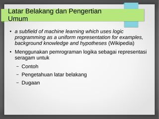 Latar Belakang dan Pengertian
Umum
● a subfield of machine learning which uses logic
programming as a uniform representation for examples,
background knowledge and hypotheses (Wikipedia)
● Menggunakan pemrograman logika sebagai representasi
seragam untuk
– Contoh
– Pengetahuan latar belakang
– Dugaan
 
