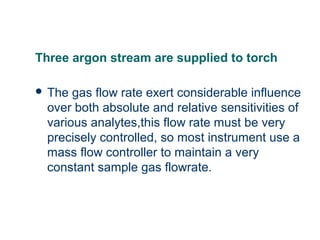Three argon stream are supplied to torch
 The gas flow rate exert considerable influence
over both absolute and relative sensitivities of
various analytes,this flow rate must be very
precisely controlled, so most instrument use a
mass flow controller to maintain a very
constant sample gas flowrate.
 