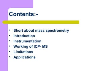 Contents:-
 Short about mass spectrometry
 Introduction
 Instrumentation
 Working of ICP- MS
 Limitations
 Applications
 