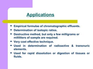 Applications
 Empirical formulae of chromatographic effluents.
 Determination of isotopic ratios.
 Destructive method, but only a few milligrams or
milliliters of sample are required.
 Very cost effective technique.
 Used in determination of radioactive & transnuric
elements.
 Used for rapid dissolution or digestion of tissues or
fluids.
 