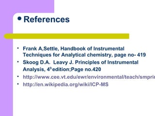 References
 Frank A,Settle, Handbook of Instrumental
Techniques for Analytical chemistry, page no- 419
 Skoog D.A. Leavy J. Principles of Instrumental
Analysis, 4th
edition;Page no.420
 http://www.cee.vt.edu/ewr/environmental/teach/smprim
 http://en.wikipedia.org/wiki/ICP-MS
 
