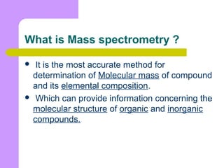 What is Mass spectrometry ?
 It is the most accurate method for
determination of Molecular mass of compound
and its elemental composition.
 Which can provide information concerning the
molecular structure of organic and inorganic
compounds.
 
