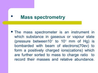 
 The mass spectrometer is an instrument in
which substance in gaseous or vapour state
(pressure between10-7
to 10-5
mm of Hg) is
bombarded with beam of electrons(70ev) to
form a positively charged ions(cations) which
are further sorted to mass to charge ratio to
record their masses and relative abundance.
Mass spectrometry
 
