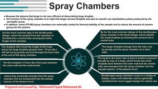 Spray Chambers
● Because the plasma discharge is not very efficient at dissociating large droplets
● the function of the spray chamber is to reject the larger aerosol droplets and also to smooth out nebulization pulses produced by the
peristaltic pump
● In addition, some ICP-MS spray chambers are externally cooled for thermal stability of the sample and to reduce the amount of solvent
going into the plasma
By far the most common design of the double-pass
spray chamber is the Scott design, which selects
the small droplets by directing the aerosol into a
central tube.
The larger droplets emerge from the tube, and
by gravity exit the spray chamber via a drain
tube.
The liquid in the drain tube is kept at positive pressure
(usually by way of a loop), which forces the small
droplets back between the outer wall and the central
tube and emerges from the spray chamber into the
sample injector of the plasma torch.
Double-pass spray chambers come in a variety of
shapes, sizes, and materials, and are generally
considered the most rugged design for routine use
but the most common type is the double-pass
design, where the aerosol from the nebulizer is
directed into a central tube running the entire
length of the chamber
The droplets then travel the length of this tube,
where the large droplets (greater than ~10 μm dia.)
will fall out by gravity and exit through the drain tube
at the end of the spray chamber.
The fine droplets (<10 μm dia.) then pass between
the outer wall and the central tube.
, where they eventually emerge from the spray
chamber and are transported into the sample
injector of the plasma torch
Prepared and issued by : Mohamed Fayed Mohamed Ali
 