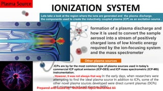 formation of a plasma discharge and
how it is used to convert the sample
aerosol into a stream of positively
charged ions of low kinetic energy
required by the ion-focusing system
and the mass spectrometer
IONIZATION SYSTEM
Lets take a look at the region where the ions are generated and the plasma discharge.
the components used to create the inductively coupled plasma (ICP) as an excitation source .
.ICPs are by far the most common type of plasma sources used in today’s
commercial ICP optical emission (ICP-OES) and ICP mass spectrometric (ICP-MS)
instrumentation.
. However, it was not always that way In the early days, when researchers were
attempting to find the ideal plasma source In addition to ICPs, some of the
other novel plasma sources developed were direct current plasmas (DCPs)
and microwave-induced plasmas (MIPs).
Plasma Source
Other plasma sources
Prepared and issued by : Mohamed Fayed Mohamed Ali
 