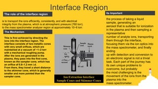 Interface Region
the process of taking a liquid
sample, generating an
aerosol that is suitable for ionization
in the plasma and then sampling a
representative
number of analyte ions, transporting
them through the interface,
focusing them via the ion optics into
the mass spectrometer, and finally
ending
up with detection and conversion to
an electronic signal is not a trivial
task. Each part of the journey has
its own unique problems to
overcome, but probably
the most challenging is the
movement of the ions from the
plasma into the
mass spectrometer.
Its ImportantThe role of the interface region
The Mechanism
is to transport the ions efficiently, consistently, and with electrical
integrity from the plasma, which is at atmospheric pressure (760 torr),
to the mass spectrometer analyzer region at approximately 10−6 torr.
This is first achieved by directing the
ions into the interface region. The
interface consists of two metallic cones
with very small orifices, which are
maintained at a vacuum of ~1–2 torr
with a mechanical roughing pump.
After the ions are generated in the
plasma, they pass into the first cone,
known as the sampler cone, which has
an orifice of 0.8–1.2 mm i.d.
From there, they travel a short distance
to the skimmer cone, which is generally
smaller and more pointed than the
sampler cone. Ion Extraction Interface
Sample Cones and Skimmer Cones
 