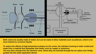 Both cones are usually made of nickel, but can be made of other materials such as platinum, which is far
more tolerant to corrosive liquids.
To reduce the effects of high-temperature plasma on the cones, the interface housing is water cooled and
made from a material that dissipates heat easily, such as copper or aluminum.
The ions then emerge from the skimmer cone, where they are directed through the ion optics and, finally,
guided into the mass separation device.
 