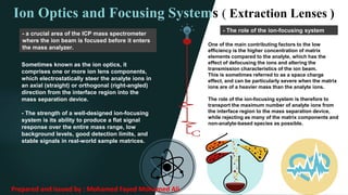 - The role of the ion-focusing system
One of the main contributing factors to the low
efficiency is the higher concentration of matrix
elements compared to the analyte, which has the
effect of defocusing the ions and altering the
transmission characteristics of the ion beam.
This is sometimes referred to as a space charge
effect, and can be particularly severe when the matrix
ions are of a heavier mass than the analyte ions.
The role of the ion-focusing system is therefore to
transport the maximum number of analyte ions from
the interface region to the mass separation device,
while rejecting as many of the matrix components and
non-analyte-based species as possible.
Ion Optics and Focusing Systems ( Extraction Lenses )
Sometimes known as the ion optics, it
comprises one or more ion lens components,
which electrostatically steer the analyte ions in
an axial (straight) or orthogonal (right-angled)
direction from the interface region into the
mass separation device.
- The strength of a well-designed ion-focusing
system is its ability to produce a flat signal
response over the entire mass range, low
background levels, good detection limits, and
stable signals in real-world sample matrices.
- a crucial area of the ICP mass spectrometer
where the ion beam is focused before it enters
the mass analyzer.
Prepared and issued by : Mohamed Fayed Mohamed Ali
 