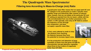 A quadrupole mass filter means that we apply both DC and
RF voltages to the quadrupole to create a specific mass
stability range and selectively filter masses of interest.
Other masses, that are not stable at the particular DC and
RF setting are ejected from the ion beam, collide with the
rods and eliminated from any further processes in the
system. A CRC typically uses only an RF field to control
the trajectory of ions through
this component and does
not apply a specific mass filter.
The Quadrupole Mass Spectrometer
Filtering Ions According to Mass-to-Charge (m/z) Ratio
In fact, every attempt is made to stop
the photons from reaching
the detector because they have
the potential to increase signal noise.
It is the production and detection of large
quantities of these ions that gives ICP-MS its
characteristic low-ppt detection capability
about three to four orders of magnitude
better than ICP-OES.
Prepared and issued by : Mohamed Fayed Mohamed Ali
 