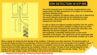 In order to obtain the highest possible sensitivity from the system,
ideally we want the electron multiplier to detect every ion of the
selected mass that is passed by the quadrupole mass filter. How
efficiently the electron multiplier carries out this
task represents a potentially limiting factor on the overall
sensitivity of the system. The signal ions exit the quadrupole with
a broad spread of exit angles and with kinetic energies up to 25eV
When a signal ion strikes the first dynode of the multiplier, it liberates secondary electrons. The electron-optics of
the dynode design provides for acceleration of these secondary electrons to the next dynode in the multiplier, where
they produce more secondary electrons. This process is repeated at each dynode, generating a growing pulse of
electrons that are finally captured by the multiplier collector (or anode). The gain of each dynode depends on the
energy of the secondary electrons striking its surface and is controlled by the inter-dynode voltage. Thus, by
adjusting the high voltage supply, the multiplier can be set to the required gain.
One of the perennial aims of inductively coupled plasma-mass
spectrometer (ICP-MS) development is for higher ion sensitivities
and lower detection limits.
The electron multiplier ion detector plays a key role in determining
the overall detection limits that can be achieved by a mass
spectrometer, influencing both the ion sensitivity and the
background noise levels.
ION DETECTION IN ICP-MS
Prepared and issued by : Mohamed Fayed Mohamed Ali
 