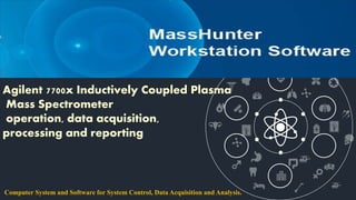 Agilent 7700x Inductively Coupled Plasma
Mass Spectrometer
operation, data acquisition,
processing and reporting
Computer System and Software for System Control, Data Acquisition and Analysis.
 