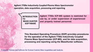 Agilent 7700x Inductively Coupled Plasma Mass Spectrometer
operation, data acquisition, processing and reporting
INTRODUCTION
TO
MASS HUNTER
SOFTWARE
Agilent 7700x ICP-MS system is restricted for
use by, or under supervision of experienced
and properly trained personnel.
This Standard Operating Procedure (SOP) provides procedures
for the operation of the Agilent 7700x Inductively Coupled
Plasma Mass Spectrometer (ICP-MS), and for data acquisition,
processing and reporting using the MassHunter software.
Computer System and Software for System Control, Data Acquisition and Analysis.
 