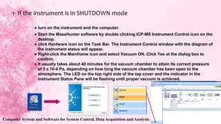 ● turn on the instrument and the computer.
● Start the MassHunter software by double clicking ICP-MS Instrument Control icon on the
desktop.
● click Hardware icon on the Task Bar. The Instrument Control window with the diagram of
the instrument status will appear.
● Right-click the Mainframe icon and select Vacuum ON. Click Yes at the dialog box to
confirm.
● It usually takes about 40 minutes for the vacuum chamber to attain its correct pressure
of 5 x 10-4 Pa, depending on how long the vacuum chamber has been open to the
atmosphere. The LED on the top right side of the top cover and the indicator in the
Instrument Status Pane will be flashing until proper vacuum is achieved.
1- If the instrument is in SHUTDOWN mode
Computer System and Software for System Control, Data Acquisition and Analysis.
 