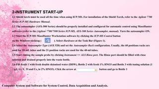 2-INSTRUMENT START-UP
2.1 Shield torch must be used all the time when using ICP-MS. For installation of the Shield Torch, refer to the Agilent 7700
Series ICP-MS Hardware Manual.
2.2 The autosampler (ASX-500 Series) should be properly installed and configured for automatic control using MassHunter
software (refer to the (Agilent 7700/7500 Series ICP-MS, ASX-500 Series Autosampler, manual). Turn the autosampler ON.
2.3 Start the ICP-MS MassHunter Workstation software by clicking the ICP-MS Control button
on the Windows desktop ( ). Select Hardware at the Task Bar (Figure 1).
2.4 Select the Autosampler Type (ASX 520) and set the Autosampler Rack configuration. Usually, the 60 positions racks are
used for 10-mL tubes and the 21 position racks are used for the 40-ml tubes.
2.5 Start rinsing the sample probe by clicking Instrument >> ALS Rinse port. The Rinse port should be filled with rinse
solution and drained properly into the waste bottle.
2.6 Fill Bottle 1 with fresh double deionised water (DDW), Bottle 2 with fresh 1% HNO3 and Bottle 3 with tuning solution (1
g/L Li, Y, Tl and Ce, in 2% HNO3). Click the arrow at button and go to Bottle 1
Computer System and Software for System Control, Data Acquisition and Analysis.
 