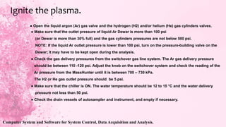 ● Open the liquid argon (Ar) gas valve and the hydrogen (H2) and/or helium (He) gas cylinders valves.
● Make sure that the outlet pressure of liquid Ar Dewar is more than 100 psi
(or Dewar is more than 30% full) and the gas cylinders pressures are not below 500 psi.
NOTE: If the liquid Ar outlet pressure is lower than 100 psi, turn on the pressure-building valve on the
Dewar; it may have to be kept open during the analysis.
● Check the gas delivery pressures from the switchover gas line system. The Ar gas delivery pressure
should be between 110 -120 psi. Adjust the knob on the switchover system and check the reading of the
Ar pressure from the MassHunter until it is between 700 – 730 kPa.
The H2 or He gas outlet pressure should be 5 psi.
● Make sure that the chiller is ON. The water temperature should be 12 to 15 °C and the water delivery
pressure not less than 50 psi.
● Check the drain vessels of autosampler and instrument, and empty if necessary.
Ignite the plasma.
Computer System and Software for System Control, Data Acquisition and Analysis.
 