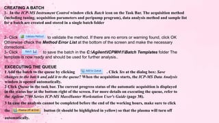 CREATING A BATCH
1- In the ICP-MS Instrument Control window click Batch icon on the Task Bar. The acquisition method
(including tuning, acquisition parameters and peripump program), data analysis method and sample list
for a batch are created and stored in a single batch folder
2- Click to validate the method. If there are no errors or warning found, click OK
Otherwise check the Method Error List at the bottom of the screen and make the necessary
corrections.
3- Click to save the batch in the C:AgilentICPMH1Batch Templates folder The
template is now ready and should be used for further analysis..
EXCECUTING THE QUEUE
1 Add the batch to the queue by clicking . Click Yes at the dialog box: Save
changes to the batch and add it to the queue? When the acquisition starts, the ICP-MS Data Analysis
window is opened automatically.
2 Click Queue in the task bar. The current progress status of the automatic acquisition is displayed
in the status bar at the bottom right of the screen. For more details on executing the queue, refer to
the Agilent 7700 Series ICP-MS MassHunter Workstation User's Guide (page 38).
3 In case the analysis cannot be completed before the end of the working hours, make sure to click
the button (it should be highlighted in yellow) so that the plasma will turn off
automatically.
 