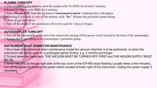 PLASMA TURN-OFF
1 After completing the analysis, rinse the system with 2% HNO3 for at least 5 minutes,
followed by rinsing with DDW for 5 minutes.
2 Select Plasma OFF from the top panel of Instrument Control. A dialogue box will appear
confirming if you wish to turn off the plasma; click “Yes”. Release the peristaltic pump tubing.
3 Close all gas line valves.
4 Turn off the chiller if the instrument will not be used for 3 days or longer.
AUTOSAMPLER TURN-OFF
1 Turn off the autosampler at the end of the analysis by turning off the power switch located at the back of the autosampler.
2 Release the Tygon tubing at the autosampler’s peristaltic pump.
INSTRUMENT SHUT DOWN FOR MAINTENANCE
1 Shut down the instrument when maintenance inside the vacuum chamber is to be performed, or when the
instrument will not be used for a prolonged period of time, e.g. 2 months and longer.
2 To shut down the instrument, THE VACUUM MUST BE TURNED OFF FIRST and THE ARGON SUPPLY MUST
BE ON.
3 When the LED on the top right side of the top cover of the ICP-MS stops flashing (usually takes a few minutes),
turn off the power by pushing the power switch located at lower right of the instrument. Unplug the power supply if
necessary.
 