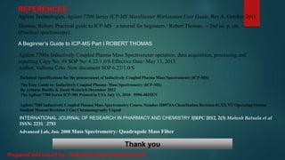 REFERENCES
Agilent Technologies, Agilent 7700 Series ICP-MS MassHunter Workstation User Guide, Rev.A, October 2011
Thomas, Robert. Practical guide to ICP-MS : a tutorial for beginners / Robert Thomas. -- 2nd ed. p. cm. --
(Practical spectroscopy)
A Beginner’s Guide to ICP-MS Part I ROBERT THOMAS
Agilent 7700x Inductively Coupled Plasma Mass Spectrometer operation, data acquisition, processing and
reporting Copy No: ## SOP No: 6.22/1.0/S Effective Date: May 13, 2013
Author, Valbona Celo. New document SOP 6.22/1.0/S
Technical Specifications for the procurement of Inductively Coupled Plasma Mass Spectrometer (ICP-MS)
The Easy Guide to: Inductively Coupled Plasma- Mass Spectrometry (ICP-MS)
By Arianne Bazilio & Jacob Weinrich December 2012
The Agilent 7700 Series ICP-MS Printed in USA July 13, 2010 5990-4025EN
Agilent 7500 Inductively Coupled Plasma Mass Spectrometry Course Number H8974A ChemStation Revision 01.XX NT Operating System
Student Manual Revision 1 Gas Chromatography Liquid
INTERNATIONAL JOURNAL OF RESEARCH IN PHARMACY AND CHEMISTRY IJRPC 2012, 2(3) Mahesh Batsala et al
ISSN: 2231 2781
Advanced Lab, Jan. 2008 Mass Spectrometry: Quadrupole Mass Filter
Thank you
Prepared and issued by : Mohamed Fayed Mohamed Ali
 