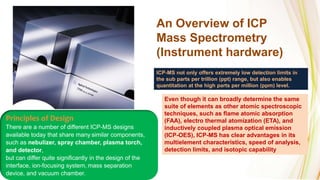An Overview of ICP
Mass Spectrometry
(Instrument hardware)
Even though it can broadly determine the same
suite of elements as other atomic spectroscopic
techniques, such as flame atomic absorption
(FAA), electro thermal atomization (ETA), and
inductively coupled plasma optical emission
(ICP-OES), ICP-MS has clear advantages in its
multielement characteristics, speed of analysis,
detection limits, and isotopic capability
ICP-MS not only offers extremely low detection limits in
the sub parts per trillion (ppt) range, but also enables
quantitation at the high parts per million (ppm) level.
Principles of Design
There are a number of different ICP-MS designs
available today that share many similar components,
such as nebulizer, spray chamber, plasma torch,
and detector,
but can differ quite significantly in the design of the
interface, ion-focusing system, mass separation
device, and vacuum chamber.
 