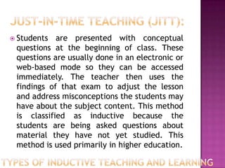  Students  are presented with conceptual
 questions at the beginning of class. These
 questions are usually done in an electronic or
 web-based mode so they can be accessed
 immediately. The teacher then uses the
 findings of that exam to adjust the lesson
 and address misconceptions the students may
 have about the subject content. This method
 is classified as inductive because the
 students are being asked questions about
 material they have not yet studied. This
 method is used primarily in higher education.
 