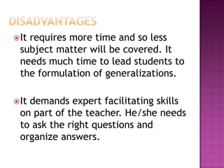  Itrequires more time and so less
  subject matter will be covered. It
  needs much time to lead students to
  the formulation of generalizations.

 Itdemands expert facilitating skills
  on part of the teacher. He/she needs
  to ask the right questions and
  organize answers.
 