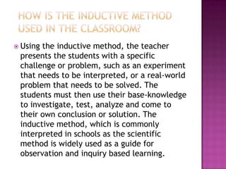  Usingthe inductive method, the teacher
 presents the students with a specific
 challenge or problem, such as an experiment
 that needs to be interpreted, or a real-world
 problem that needs to be solved. The
 students must then use their base-knowledge
 to investigate, test, analyze and come to
 their own conclusion or solution. The
 inductive method, which is commonly
 interpreted in schools as the scientific
 method is widely used as a guide for
 observation and inquiry based learning.
 