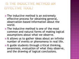  The   inductive method is an extremely
  effective process for obtaining general,
  observation-based information about the
  world.
 The inductive method is one of the most
  common and natural forms of making logical
  assumptions about what we observe.
 It allows us to gather ideas about an infinite
  number of events or phenomena in real life.
 It guide students through critical thinking,
  awareness, evaluation of what they observe,
  and the drawing of logical conclusions.
 