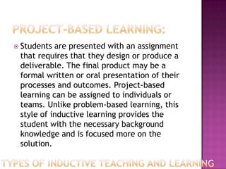  Students are presented with an assignment
 that requires that they design or produce a
 deliverable. The final product may be a
 formal written or oral presentation of their
 processes and outcomes. Project-based
 learning can be assigned to individuals or
 teams. Unlike problem-based learning, this
 style of inductive learning provides the
 student with the necessary background
 knowledge and is focused more on the
 solution.
 