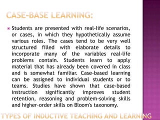    Students are presented with real-life scenarios,
    or cases, in which they hypothetically assume
    various roles. The cases tend to be very well
    structured filled with elaborate details to
    incorporate many of the variables real-life
    problems contain. Students learn to apply
    material that has already been covered in class
    and is somewhat familiar. Case-based learning
    can be assigned to individual students or to
    teams. Studies have shown that case-based
    instruction   significantly   improves    student
    retention, reasoning and problem-solving skills
    and higher-order skills on Bloom's taxonomy.
 