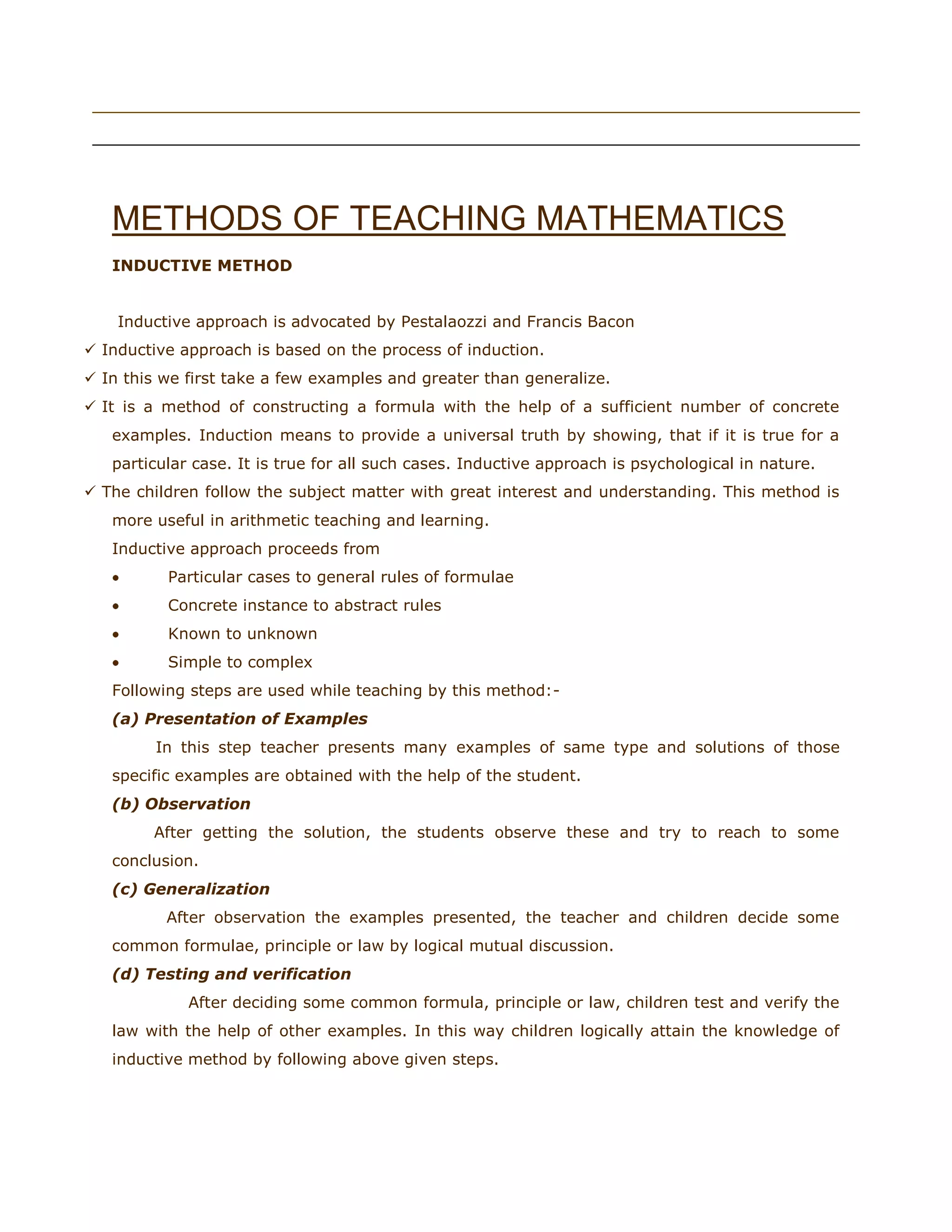 riday, May 20, 2011



METHODS OF TEACHING MATHEMATICS
INDUCTIVE METHOD
Fri

Inductive approach is advocated by Pestalaozzi and Francis Bacon
 Inductive approach is based on the process of induction.
 In this we first take a few examples and greater than generalize.
 It is a method of constructing a formula with the help of a sufficient number of concrete
examples. Induction means to provide a universal truth by showing, that if it is true for a
particular case. It is true for all such cases. Inductive approach is psychological in nature.
 The children follow the subject matter with great interest and understanding. This method is
more useful in arithmetic teaching and learning.
Inductive approach proceeds from
Particular cases to general rules of formulae
Concrete instance to abstract rules
Known to unknown
Simple to complex
Following steps are used while teaching by this method:(a) Presentation of Examples
In this step teacher presents many examples of same type and solutions of those
specific examples are obtained with the help of the student.
(b) Observation
After getting the solution, the students observe these and try to reach to some
conclusion.
(c) Generalization
After observation the examples presented, the teacher and children decide some
common formulae, principle or law by logical mutual discussion.
(d) Testing and verification
After deciding some common formula, principle or law, children test and verify the
law with the help of other examples. In this way children logically attain the knowledge of
inductive method by following above given steps.

 