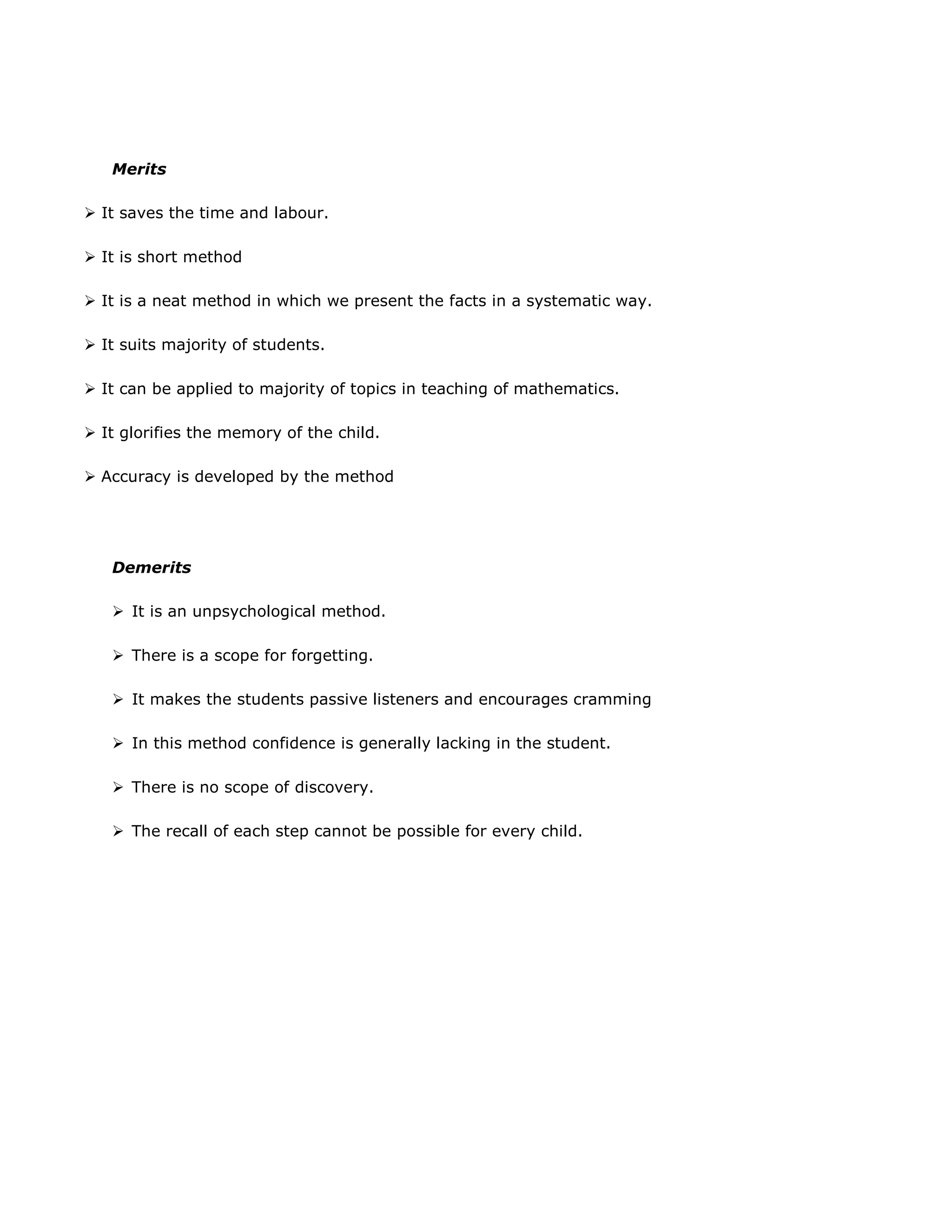 Merits
 It saves the time and labour.
 It is short method
 It is a neat method in which we present the facts in a systematic way.
 It suits majority of students.
 It can be applied to majority of topics in teaching of mathematics.
 It glorifies the memory of the child.
 Accuracy is developed by the method

Demerits
 It is an unpsychological method.
 There is a scope for forgetting.
 It makes the students passive listeners and encourages cramming
 In this method confidence is generally lacking in the student.
 There is no scope of discovery.
 The recall of each step cannot be possible for every child.

 