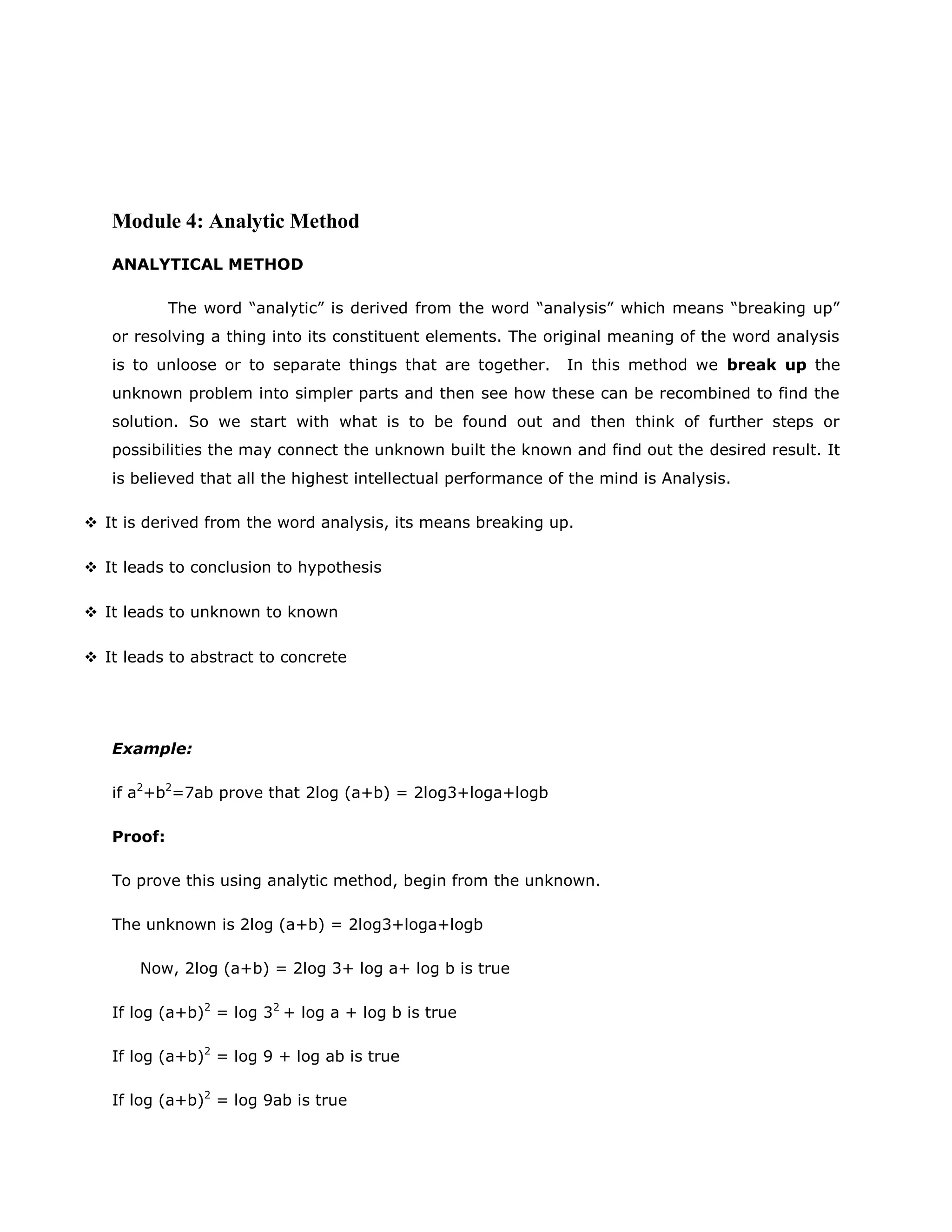 Module 4: Analytic Method
ANALYTICAL METHOD
The word “analytic” is derived from the word “analysis” which means “breaking up”
or resolving a thing into its constituent elements. The original meaning of the word analysis
is to unloose or to separate things that are together.

In this method we break up the

unknown problem into simpler parts and then see how these can be recombined to find the
solution. So we start with what is to be found out and then think of further steps or
possibilities the may connect the unknown built the known and find out the desired result. It
is believed that all the highest intellectual performance of the mind is Analysis.
 It is derived from the word analysis, its means breaking up.
 It leads to conclusion to hypothesis
 It leads to unknown to known
 It leads to abstract to concrete

Example:
if a2+b2=7ab prove that 2log (a+b) = 2log3+loga+logb
Proof:
To prove this using analytic method, begin from the unknown.
The unknown is 2log (a+b) = 2log3+loga+logb
Now, 2log (a+b) = 2log 3+ log a+ log b is true
If log (a+b)2 = log 32 + log a + log b is true
If log (a+b)2 = log 9 + log ab is true
If log (a+b)2 = log 9ab is true

 